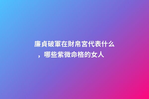 廉貞破軍在財帛宮代表什么，哪些紫微命格的女人